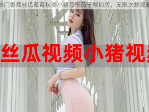 热门香蕉丝瓜草莓秋葵小猪芭乐茄子解锁版，无限次数观看