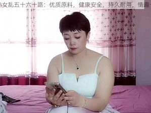 老熟女乱五十六十路：优质原料，健康安全，持久耐用，情趣十足