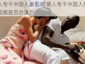 黑人专干中国人妻视频 黑人专干中国人妻色情视频是否合法？