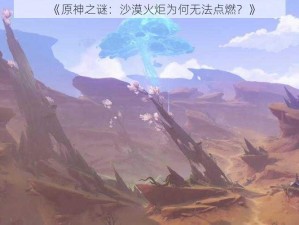 《原神之谜：沙漠火炬为何无法点燃？》