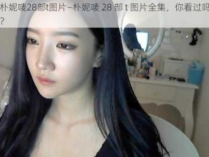 朴妮唛28部t图片—朴妮唛 28 部 t 图片全集，你看过吗？