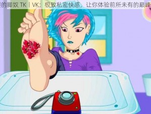 梦樱的脚奴 TK丨VK：极致私密快感，让你体验前所未有的巅峰感受