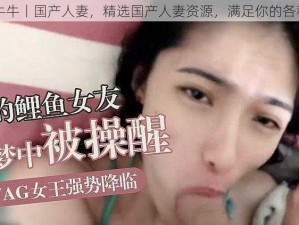 91丨牛牛丨国产人妻，精选国产人妻资源，满足你的各种需求