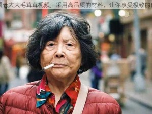 中国老太大毛茸茸视频，采用高品质的材料，让你享受极致的体验