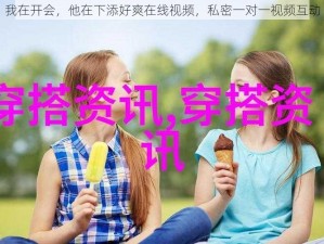 我在开会，他在下添好爽在线视频，私密一对一视频互动