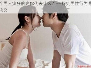 一个男人疯狂的吻你代表什么？——探究男性行为背后的含义