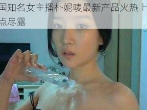 韩国知名女主播朴妮唛最新产品火热上市，三点尽露