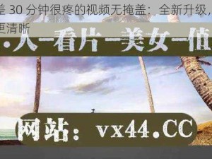 差差差 30 分钟很疼的视频无掩盖：全新升级，更流畅，更清晰