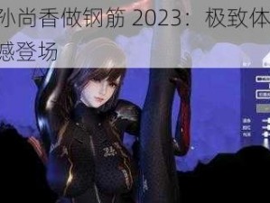 cf 孙尚香做钢筋 2023：极致体验，震撼登场