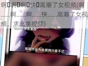 啊⋯啊⋯啊⋯快⋯高潮了女视频(啊……啊……啊……快……高潮了女视频，求此类视频)