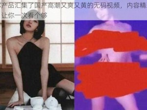 本产品汇集了国产高潮又爽又黄的无码视频，内容精彩，让你一次看个够