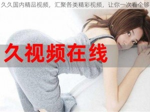 久久国内精品视频，汇聚各类精彩视频，让你一次看个够