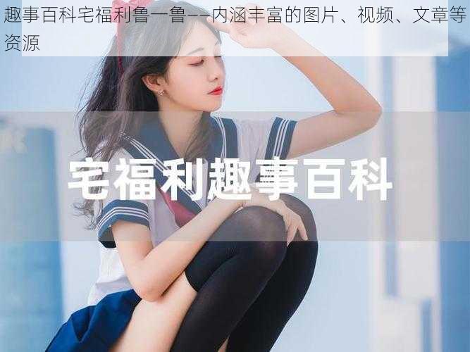 趣事百科宅福利鲁一鲁——内涵丰富的图片、视频、文章等资源