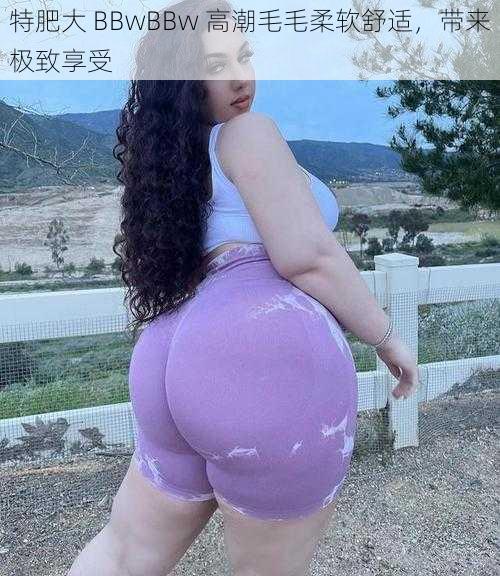 特肥大 BBwBBw 高潮毛毛柔软舒适，带来极致享受