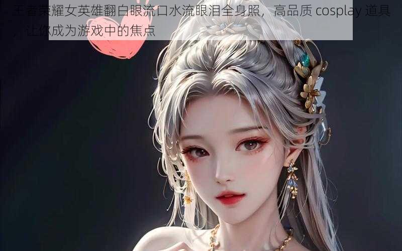 王者荣耀女英雄翻白眼流口水流眼泪全身照，高品质 cosplay 道具，让你成为游戏中的焦点