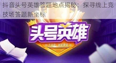 抖音头号英雄答题地点揭秘：探寻线上竞技场答题新坐标