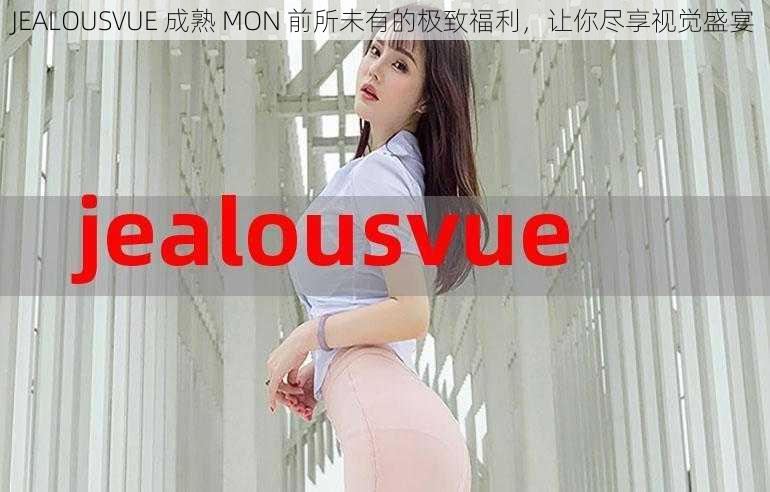 JEALOUSVUE 成熟 MON 前所未有的极致福利，让你尽享视觉盛宴