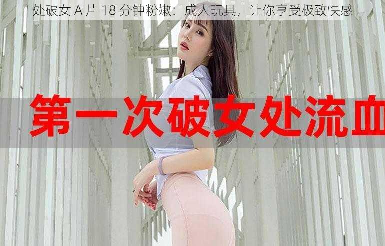 处破女 A 片 18 分钟粉嫩：成人玩具，让你享受极致快感