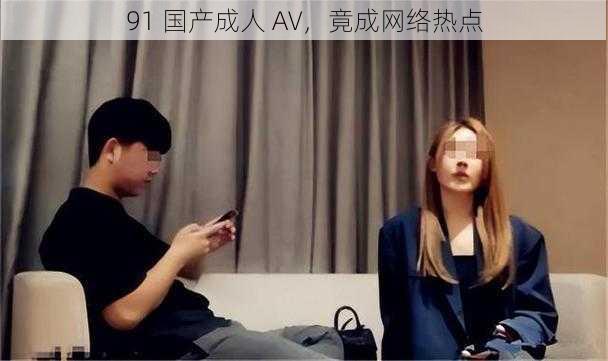 91 国产成人 AV，竟成网络热点