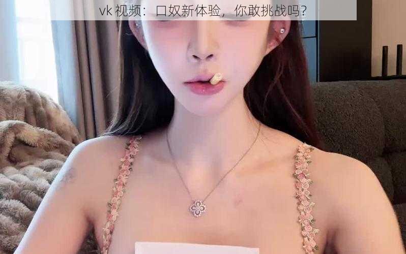 vk 视频：口奴新体验，你敢挑战吗？