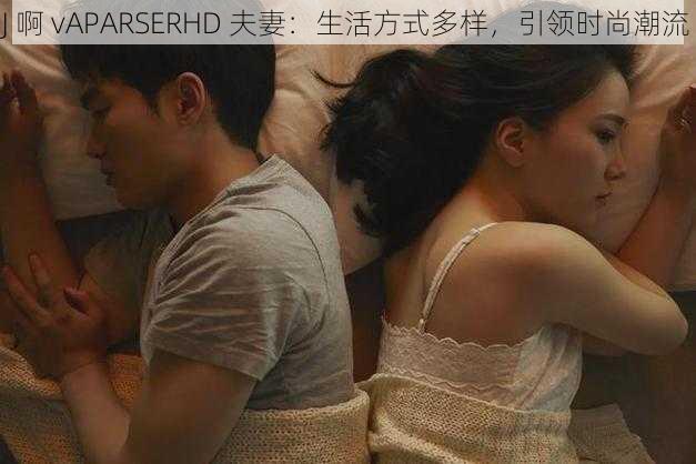 J 啊 vAPARSERHD 夫妻：生活方式多样，引领时尚潮流