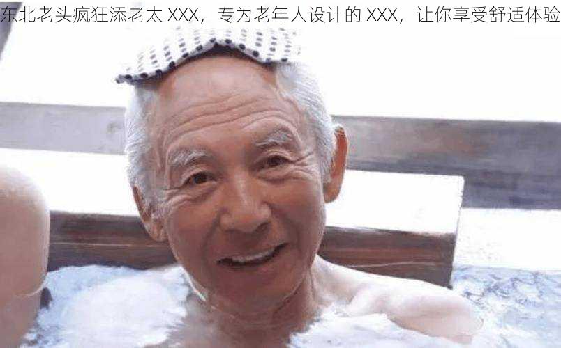 东北老头疯狂添老太 XXX，专为老年人设计的 XXX，让你享受舒适体验