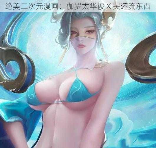 绝美二次元漫画：伽罗太华被 X 哭还流东西