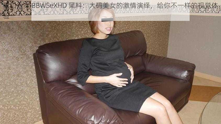 重囗另类 BBWSeXHD 黑料：大码美女的激情演绎，给你不一样的视觉体验