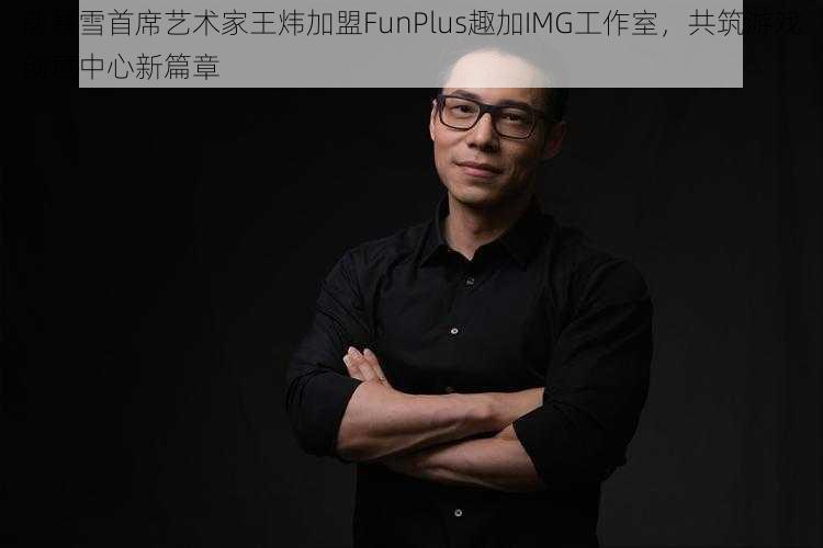 前暴雪首席艺术家王炜加盟FunPlus趣加IMG工作室，共筑游戏创意中心新篇章