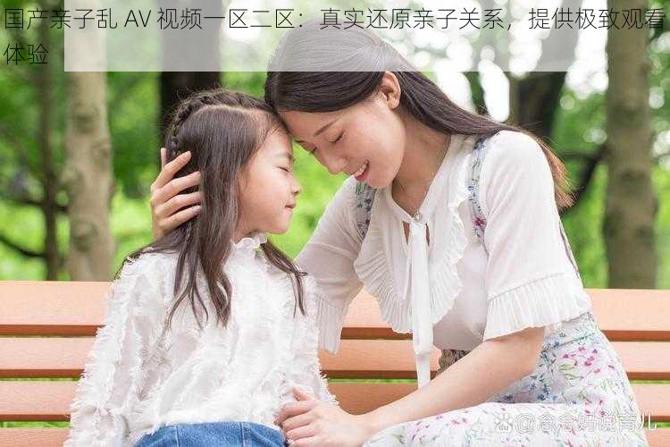 国产亲子乱 AV 视频一区二区：真实还原亲子关系，提供极致观看体验