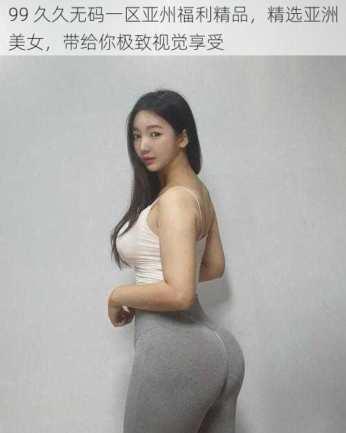 99 久久无码一区亚州福利精品，精选亚洲美女，带给你极致视觉享受