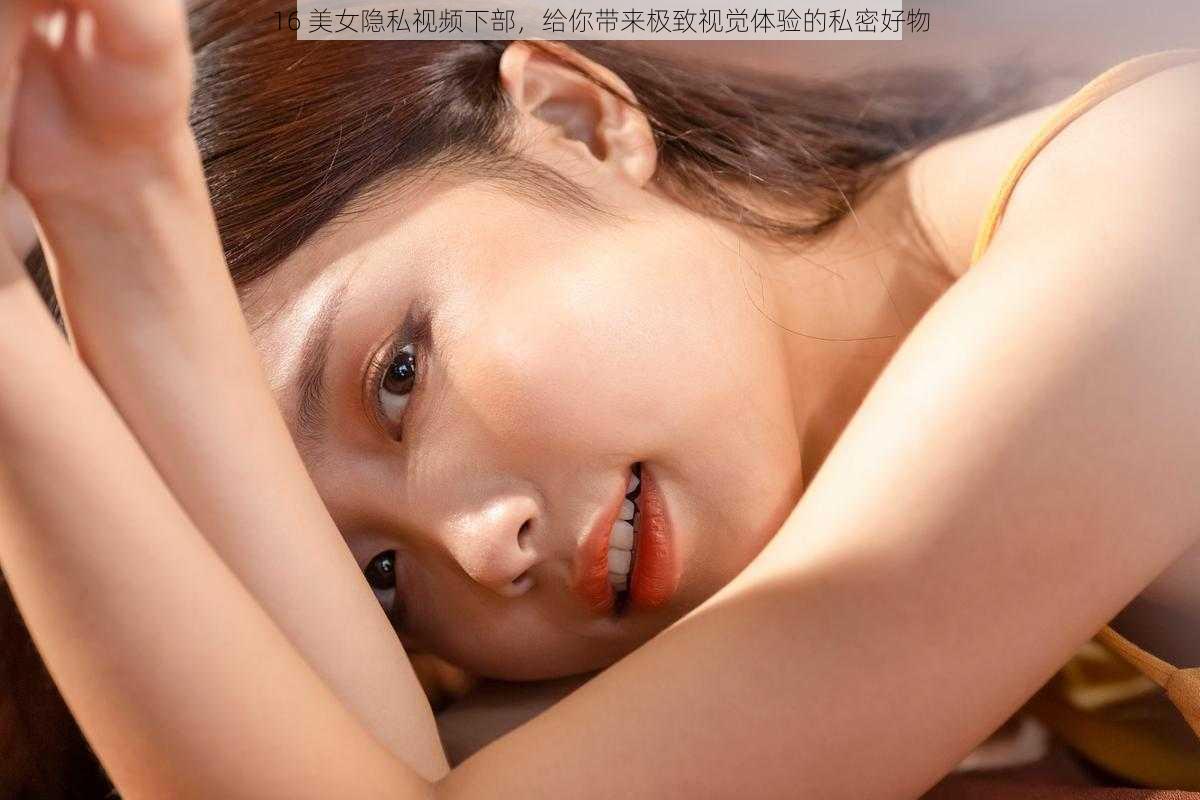 16 美女隐私视频下部，给你带来极致视觉体验的私密好物