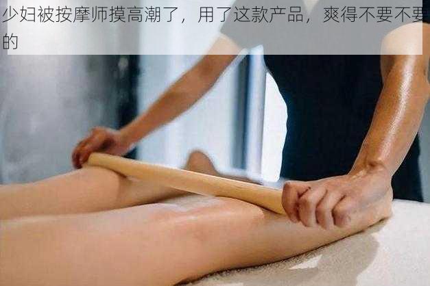 少妇被按摩师摸高潮了，用了这款产品，爽得不要不要的