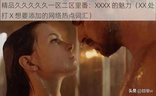 精品久久久久久一区二区里番：XXXX 的魅力（XX 处打 X 想要添加的网络热点词汇）