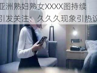 亚洲熟妇熟女XXXX图持续引发关注：久久久现象引热议