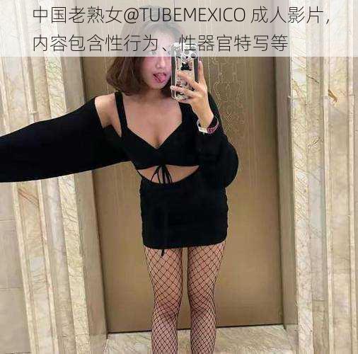 中国老熟女@TUBEMEXICO 成人影片，内容包含性行为、性器官特写等