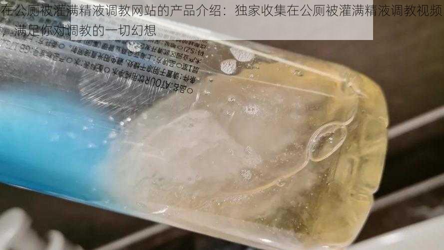 在公厕被灌满精液调教网站的产品介绍：独家收集在公厕被灌满精液调教视频，满足你对调教的一切幻想