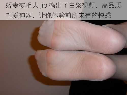 娇妻被粗大 jib 捣出了白浆视频，高品质性爱神器，让你体验前所未有的快感