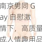 南京男同 Gay 自慰激情下，高质量成人情趣用品等你来体验