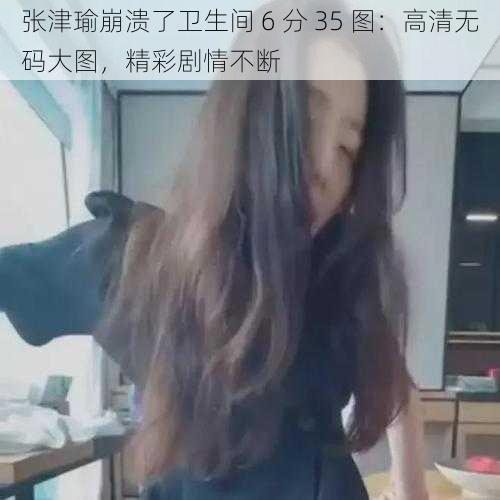 张津瑜崩溃了卫生间 6 分 35 图：高清无码大图，精彩剧情不断