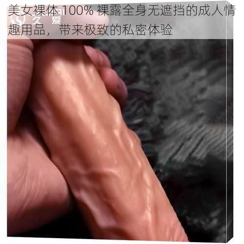 美女裸体 100% 裸露全身无遮挡的成人情趣用品，带来极致的私密体验