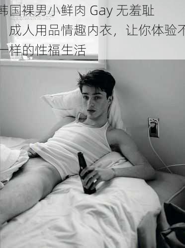 韩国裸男小鲜肉 Gay 无羞耻，成人用品情趣内衣，让你体验不一样的性福生活