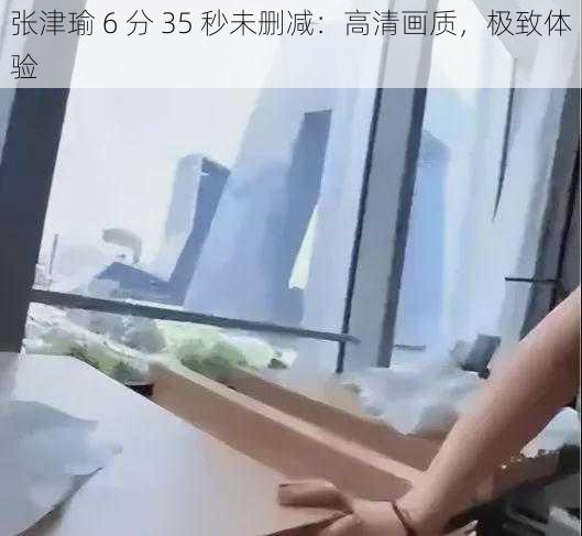 张津瑜 6 分 35 秒未删减：高清画质，极致体验