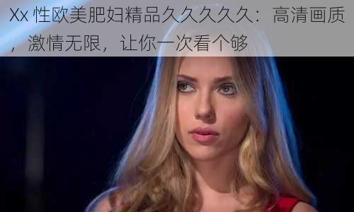 Xx 性欧美肥妇精品久久久久久：高清画质，激情无限，让你一次看个够