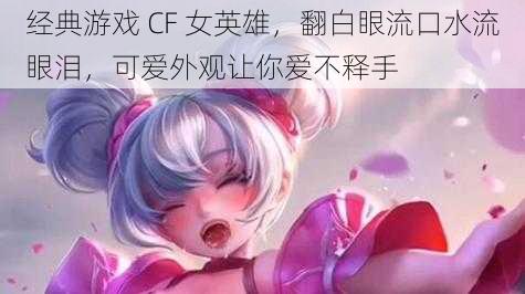 经典游戏 CF 女英雄，翻白眼流口水流眼泪，可爱外观让你爱不释手