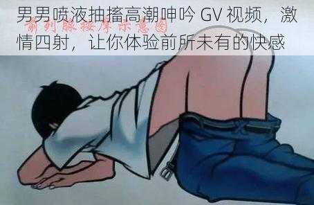 男男喷液抽搐高潮呻吟 GV 视频，激情四射，让你体验前所未有的快感