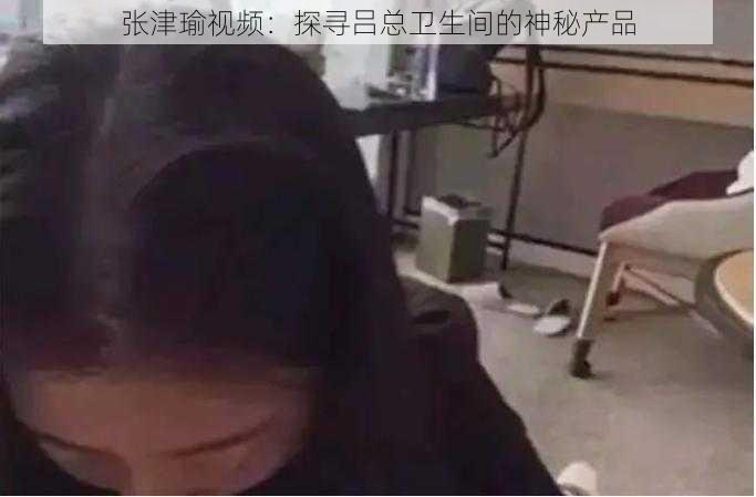 张津瑜视频：探寻吕总卫生间的神秘产品