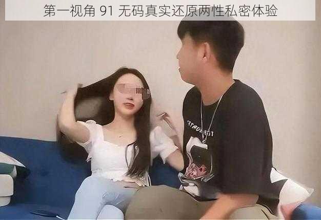 第一视角 91 无码真实还原两性私密体验