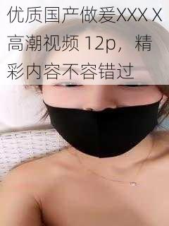 优质国产做爰XXXⅩ高潮视频 12p，精彩内容不容错过