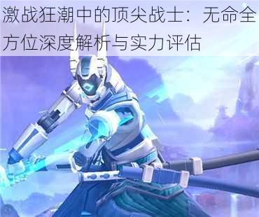 激战狂潮中的顶尖战士:无命全方位深度解析与实力评估
